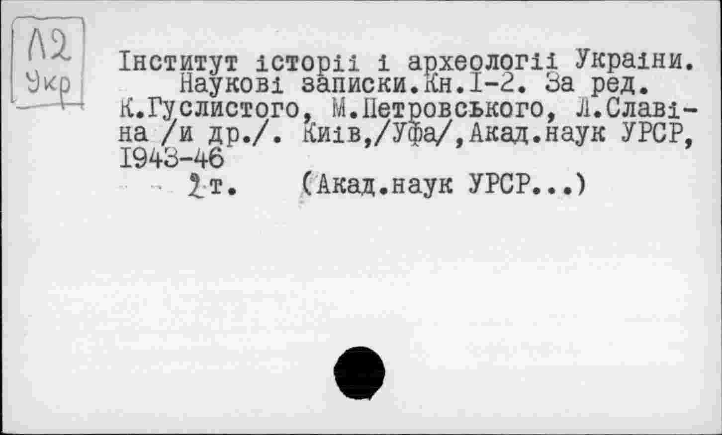 ﻿Інститут історії і археології України Наукові записки.Кн.1-2. За ред.
К.Гуслистого, М.ІІетровського, Л.Славі на /и др./. Київ,/Уфа/,Акад.наук УРСР 1943-46
£т. (Акад.наук УРСР...)